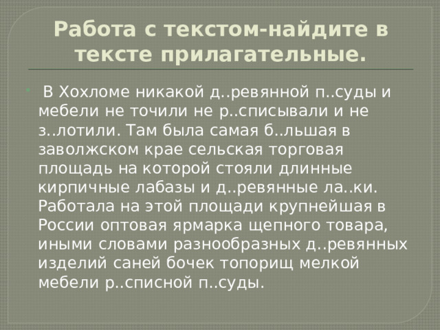 Работа с текстом-найдите в тексте прилагательные.  В Хохломе никакой д..ревянной п..суды и мебели не точили не р..списывали и не з..лотили. Там была самая б..льшая в заволжском крае сельская торговая площадь на которой стояли длинные кирпичные лабазы и д..ревянные ла..ки. Работала на этой площади крупнейшая в России оптовая ярмарка щепного товара, иными словами разнообразных д..ревянных изделий саней бочек топорищ мелкой мебели р..списной п..суды. 