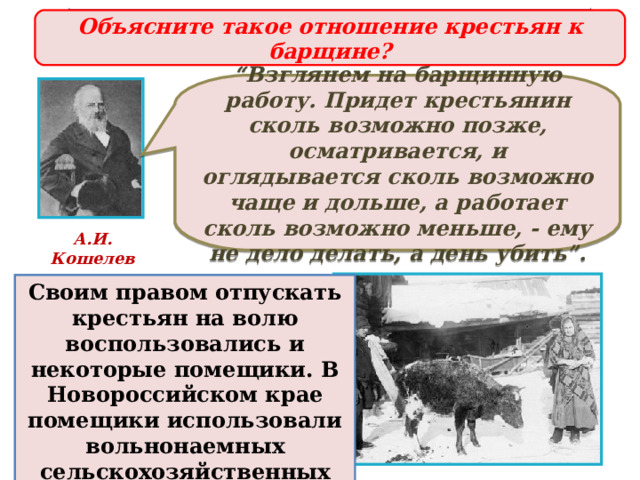 Предпосылки отмены крепостного права Объясните такое отношение крестьян к барщине?  “ Взглянем на барщинную работу. Придет крестьянин сколь возможно позже, осматривается, и оглядывается сколь возможно чаще и дольше, а работает сколь возможно меньше, - ему не дело делать, а день убить”.  А.И. Кошелев Так, заявляя об освобождении крепостных рабочих, владельцы одной из шелковых фабрик подчеркивали, что делают это по совершенной невыгодности применения крепостного труда. Своим правом отпускать крестьян на волю воспользовались и некоторые помещики. В Новороссийском крае помещики использовали вольнонаемных сельскохозяйственных работников. 