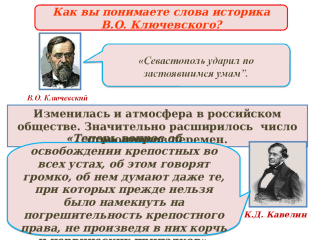 Причины отмены крепостного права  Как вы понимаете слова историка В.О. Ключевского?  Изменилась и атмосфера в российском обществе. Значительно расширилось число сторонников перемен.  «Теперь вопрос об освобождении крепостных во всех устах, об этом говорят громко, об нем думают даже те, при которых прежде нельзя было намекнуть на погрешительность крепостного права, не произведя в них корчь и нервических припадков».  К.Д. Кавелин 