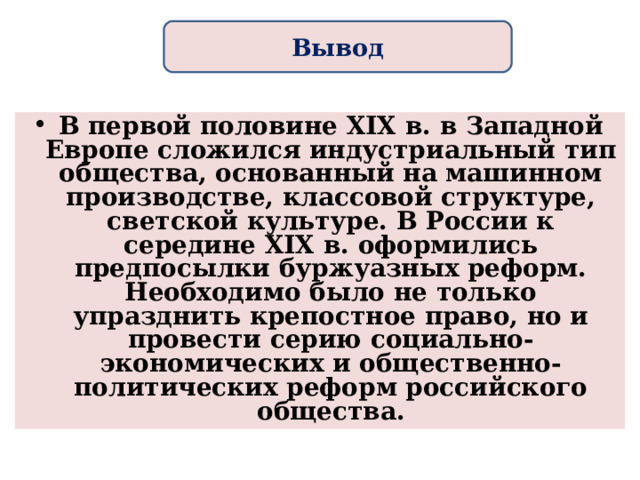 Вывод В первой половине XIX в. в Западной Европе сложился индустриальный тип общества, основанный на машинном производстве, классовой структуре, светской культуре. В России к середине XIX в. оформились предпосылки буржуазных реформ. Необходимо было не только упразднить крепостное право, но и провести серию социально-экономических и общественно-политических реформ российского общества.  