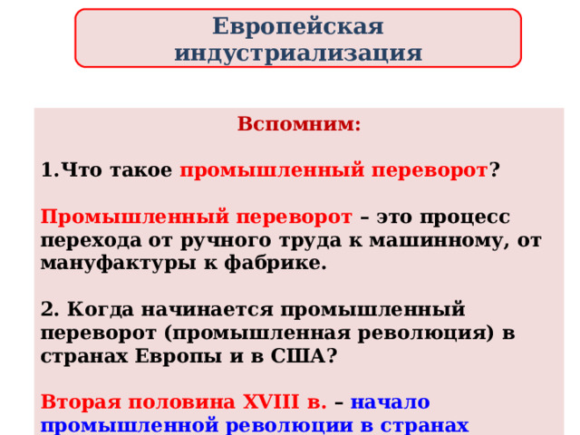 Европейская индустриализация Вспомним:  Что такое промышленный переворот ?  Промышленный переворот – это процесс перехода от ручного труда к машинному, от мануфактуры к фабрике.  2. Когда начинается промышленный переворот (промышленная революция) в странах Европы и в США?  Вторая половина XVIII в. – начало промышленной революции в странах Европы и США . 