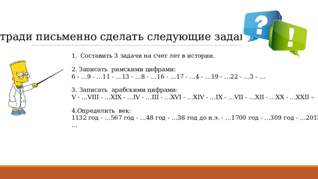 В тетради письменно сделать следующие задания : Составить 3 задачи на счет лет в истории. 2. Записать римскими цифрами: 6 - …9 - …11 - …13 - …8 - …16 - …17 - …4 - …19 - …22 - …3 - … 3.   Записать арабскими цифрами: V - …VIII - …XIX - …IV - …III - …XVI - …XIV - …IX - …VII - …XII - …XX - …XXII – 4.Определить век: 1132 год - …567 год - …48 год - …38 год до н.э. - …1700 год - …309 год - …2013 год - …   