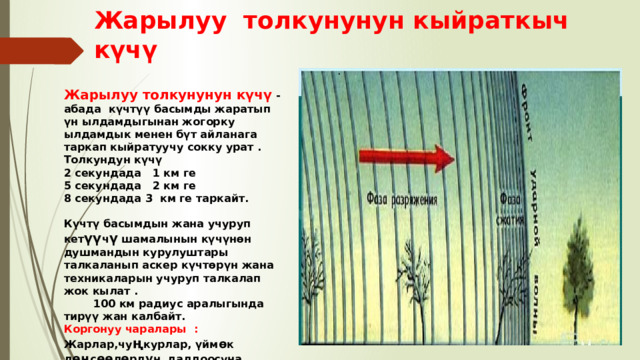 Жарылуу толкунунун кыйраткыч күчү . Жарылуу толкунунун күчү -абада күчтүү басымды жаратып үн ылдамдыгынан жогорку ылдамдык менен бүт айланага таркап кыйратуучу сокку урат . Толкундун күчү 2 секундада 1 км ге 5 секундада 2 км ге 8 секундада 3 км ге таркайт.  Күчтү басымдын жана учуруп кет үү ч ү шамалынын күчүнөн душмандын курулуштары талкаланып аскер күчтөрүн жана техникаларын учуруп талкалап жок кылат . 100 км радиус аралыгында тирүү жан калбайт. Коргонуу чаралары : Жарлар,чу ң курлар, үйм ө к д өң с өө л ө рд ү н далдоосуна жашынуу 