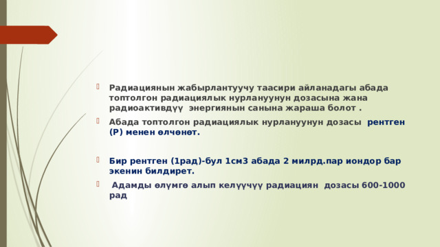 Радиациянын жабырлантуучу таасири айланадагы абада топтолгон радиациялык нурлануунун дозасына жана радиоактивдүү энергиянын санына жараша болот . Абада топтолгон радиациялык нурлануунун дозасы рентген (Р) менен өлчөнөт.  Бир рентген (1рад)-бул 1см3 абада 2 милрд.пар иондор бар экенин билдирет.   Адамды өлүмгө алып келүүчүү радиациян дозасы 600-1000 рад 