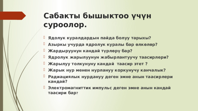 Сабакты бышыктоо үчүн суроолор.   Ядолук куралдардын пайда болуу тарыхы? Азыркы учурда ядролук куралы бар өлкөлөр? Жардыруунун кандай түрлөрү бар? Ядролук жарылуунун жабырлантуучу таасирлери? Жарылуу толкунуну кандай таасир этет ? Жарык нур менен нурлануу коркунучу канчалык? Радиациялык нурдануу деген эмне анын таасирлери кандай? Электромагниттик импульс деген эмне анын кандай таасири бар ? 