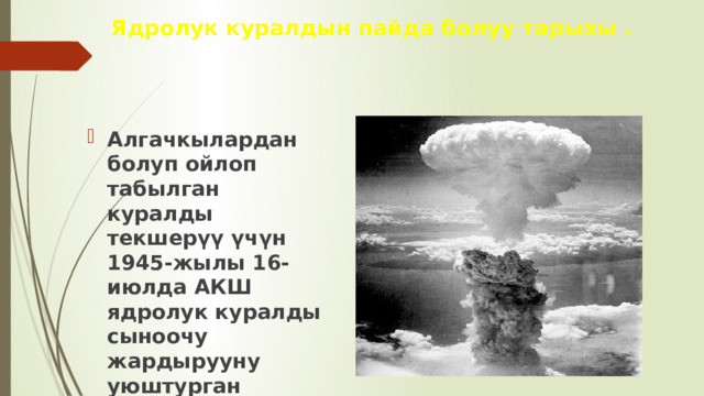 Ядролук куралдын пайда болуу тарыхы . Алгачкылардан болуп ойлоп табылган куралды текшерүү үчүн 1945-жылы 16-июлда АКШ ядролук куралды сыноочу жардырууну уюштурган 