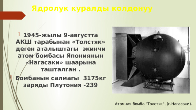 Ядролук куралды колдонуу 1945-жылы 9-августта АКШ тарабынан «Толстяк» деген аталыштагы экинчи атом бомбасы Япониянын «Нагасаки» шаарына ташталган . Бомбанын салмагы 3175кг заряды Плутония -239  Атомная бомба 
