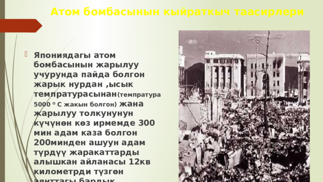 Атом бомбасынын кыйраткыч таасирлери Япониядагы атом бомбасынын жарылуу учурунда пайда болгон жарык нурдан ,ысык темпратурасынан (темпратура 5000 ⁰ С жакын болгон) жана жарылуу толкунунун күчүнөн көз ирмемде 300 мин адам каза болгон 200минден ашуун адам түрдүү жаракаттарды алышкан айланасы 12кв километрди түзгөн аянттагы бардык курулуштар толугу менен талкаланган. 