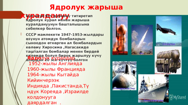  Ядролук жарыша куралдануу Бул окуя бүт дүйнөнү титиретип ядролук курал менен жарыша куралдануунун башталышына себепкер болгон. СССР мамлекети 1947-1953-жылдары өзүнүн атомдук бомбаларын сыноодон өткөргөн ал бомбалардын көлөмү Хиросима ,Нагасакиде ташталган бомбалар менен бирдей көлөмдө болуп бирок жарылуу күчү алардан 20 эсе күчтүү болгон Ядро лук куралдар  1952-жылы Англияда 1960-жылы Францияда 1964-жылы Кытайда Кийинчерээк Индияда ,Пакистанда,Түндүк Кореяда ,Израилде колдонууга даярдалган . 