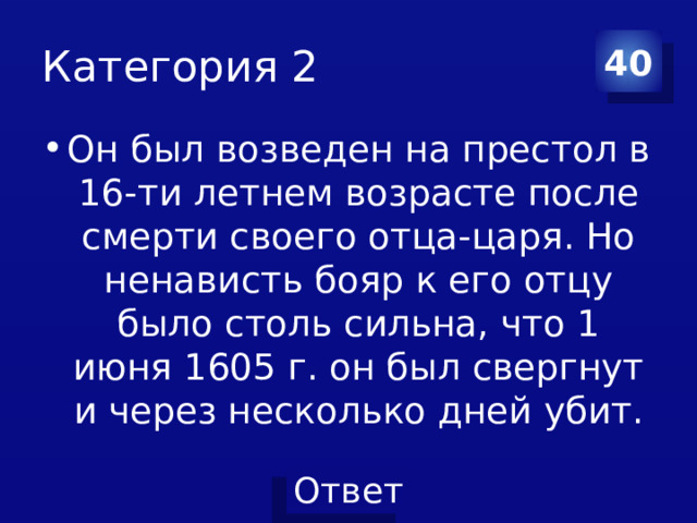 Категория 2 40 Он был возведен на престол в 16-ти летнем возрасте после смерти своего отца-царя. Но ненависть бояр к его отцу было столь сильна, что 1 июня 1605 г. он был свергнут и через несколько дней убит. 