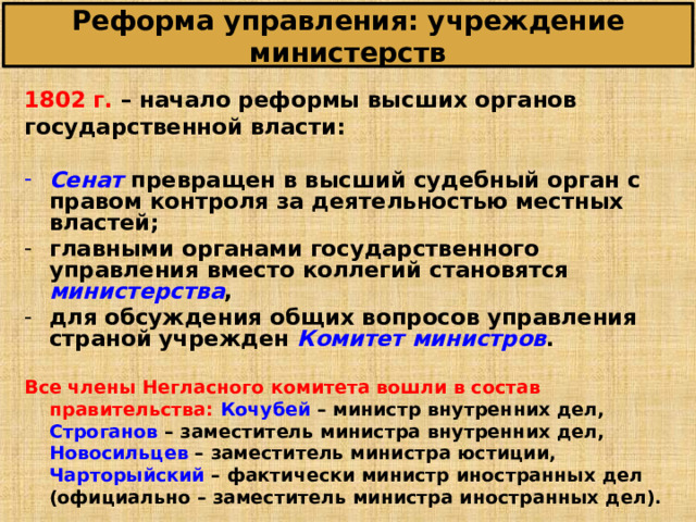 Реформа управления: учреждение министерств 1802 г. – начало реформы высших органов государственной власти:  Сенат  превращен в высший судебный орган с правом контроля за деятельностью местных властей; главными органами государственного управления вместо коллегий становятся министерства , для обсуждения общих вопросов управления страной учрежден Комитет министров .  Все члены Негласного комитета вошли в состав правительства: Кочубей – министр внутренних дел, Строганов – заместитель министра внутренних дел, Новосильцев – заместитель министра юстиции, Чарторыйский – фактически министр иностранных дел (официально – заместитель министра иностранных дел). 