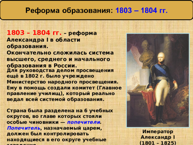 1803 – 1804 гг. – реформа Александра I в области образования. Окончательно сложилась система высшего, среднего и начального образования в России. Для руководства делом просвещения ещё в 1802 г. было учреждено Министерство народного просвещения. Ему в помощь создали комитет (Главное правление училищ), который реально ведал всей системой образования. Страна была разделена на 6 учебных округов, во главе которых стояли особые чиновники — попечители . Попечитель , назначаемый царем, должен был контролировать находящиеся в его округе учебные заведения. Император Александр I (1801 – 1825) 