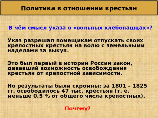 Политика в отношении крестьян   В чём смысл указа о «вольных хлебопашцах»?   Указ разрешал помещикам отпускать своих крепостных крестьян на волю с земельными наделами за выкуп.   Это был первый в истории России закон, дававший возможность освобождения крестьян от крепостной зависимости.   Но результаты были скромны: за 1801 – 1825 гг. освободилось 47 тыс. крестьян (т. е. меньше 0,5 % от общего числа крепостных).  Почему? 