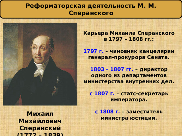 Реформаторская деятельность М. М. Сперанского  Карьера Михаила Сперанского  в 1797 – 1808 гг.:   1797 г. – чиновник канцелярии генерал-прокурора Сената.   1803 – 1807 гг. – директор одного из департаментов министерства внутренних дел.   с 1807 г. – статс-секретарь императора.   с 1808 г. – заместитель министра юстиции.   Михаил Михайлович Сперанский (1772 – 1839) 