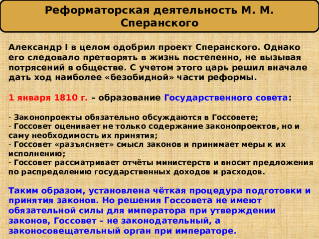 Реформаторская деятельность М. М. Сперанского Александр I в целом одобрил проект Сперанского. Однако его следовало претворять в жизнь постепенно, не вызывая потрясений в обществе. С учетом этого царь решил вначале дать ход наиболее «безобидной» части реформы.  1 января 1810 г. – образование Государственного совета :   Законопроекты обязательно обсуждаются в Госсовете;  Госсовет оценивает не только содержание законопроектов, но и саму необходимость их принятия;  Госсовет «разъясняет» смысл законов и принимает меры к их исполнению;  Госсовет рассматривает отчёты министерств и вносит предложения по распределению государственных доходов и расходов.  Таким образом, установлена чёткая процедура подготовки и принятия законов. Но решения Госсовета не имеют обязательной силы для императора при утверждении законов, Госсовет – не законодательный, а законосовещательный орган при императоре. 