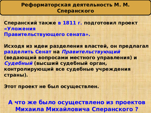 Реформаторская деятельность М. М. Сперанского Сперанский также в 1811 г. подготовил проект «Уложения Правительствующего сената».  Исходя из идеи разделения властей, он предлагал разделить Сенат на Правительствующий  (ведающий вопросами местного управления) и Судебный  (высший судебный орган, контролирующий все судебные учреждения страны).  Этот проект не был осуществлен.   А что же было осуществлено из проектов Михаила Михайловича Сперанского ? 