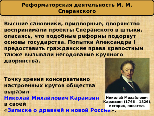 Реформаторская деятельность М. М. Сперанского Высшие сановники, придворные, дворянство воспринимали проекты Сперанского в штыки, опасаясь, что подобные реформы подорвут основы государства. Попытки Александра I предоставить гражданские права крепостным также вызывали негодование крупного дворянства.   Точку зрения консервативно настроенных кругов общества выразил Николай Михайлович Карамзин в своей « Записке о древней и новой России ». Николай Михайлович Карамзин (1766 – 1826) , историк, писатель 