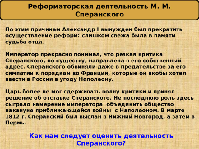 Реформаторская деятельность М. М. Сперанского По этим причинам Александр I вынужден был прекратить осуществление реформ: слишком свежа была в памяти судьба отца.  Император прекрасно понимал, что резкая критика Сперанского, по существу, направлена в его собственный адрес. Сперанского обвиняли даже в предательстве за его симпатии к порядкам во Франции, которые он якобы хотел ввести в России в угоду Наполеону.  Царь более не мог сдерживать волну критики и принял решение об отставке Сперанского. Не последнюю роль здесь сыграло намерение императора объединить общество накануне приближающейся войны с Наполеоном. В марте 1812 г. Сперанский был выслан в Нижний Новгород, а затем в Пермь.  Как нам следует оценить деятельность Сперанского? 