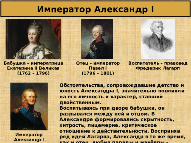 Император Александр I Бабушка – императрица Екатерина II Великая (176 2 – 17 96 ) Отец – император Павел I (17 96 – 1 801 ) Воспитатель – правовед Фредерик Лагарп Обстоятельства, сопровождавшие детство и юность Александра I , значительно повлияли на его личность и характер, ставший двойственным. Воспитываясь при дворе бабушки, он разрывался между ней и отцом. В Александре формировались скрытность, хитрость, лицемерие, критическое отношение к действительности. Восприняв ряд идей Лагарпа, Александр в то же время, как и отец, любил парады и манёвры – зримые свидетельства неограниченной власти самодержца. Император Александр I (1 801 – 1 825 ) 