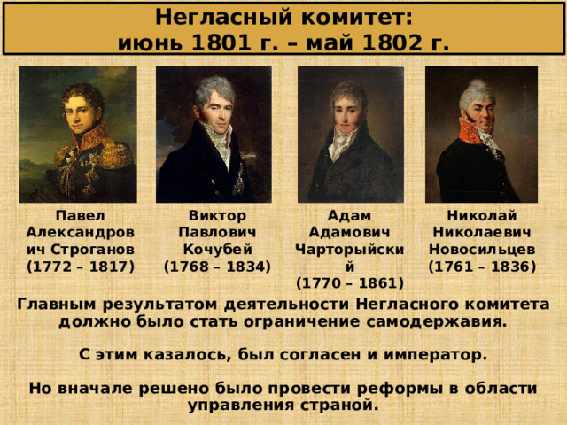 Негласный комитет:  июнь 1801 г. – май 1802 г. Павел Александрович Строганов (1772 – 1817) Виктор Павлович Кочубей (1768 – 1834) Адам Адамович Чарторыйский (1770 – 1861) Николай Николаевич Новосильцев (1761 – 1836) Главным результатом деятельности Негласного комитета должно было стать ограничение самодержавия.  С этим казалось, был согласен и император. Но вначале решено было провести реформы в области управления страной. 