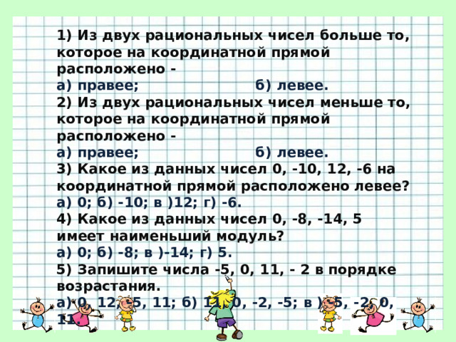 1) Из двух рациональных чисел больше то, которое на координатной прямой расположено - а) правее;                        б) левее. 2) Из двух рациональных чисел меньше то, которое на координатной прямой расположено - а) правее;                        б) левее. 3) Какое из данных чисел 0, -10, 12, -6 на координатной прямой расположено левее? а) 0; б) -10; в )12; г) -6. 4) Какое из данных чисел 0, -8, -14, 5 имеет наименьший модуль? а) 0; б) -8; в )-14; г) 5. 5) Запишите числа -5, 0, 11, - 2 в порядке возрастания. а) 0, 12, -5, 11; б) 11, 0, -2, -5; в ) -5, -2, 0, 11. 
