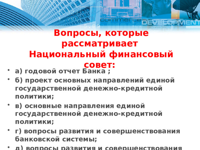 Вопросы, которые рассматривает  Национальный финансовый совет: а) годовой отчет Банка ; б) проект основных направлений единой государственной денежно-кредитной политики; в) основные направления единой государственной денежно-кредитной политики; г) вопросы развития и совершенствования банковской системы; д) вопросы развития и совершенствования финансового рынка; е) доклады главного аудитора Банка. 