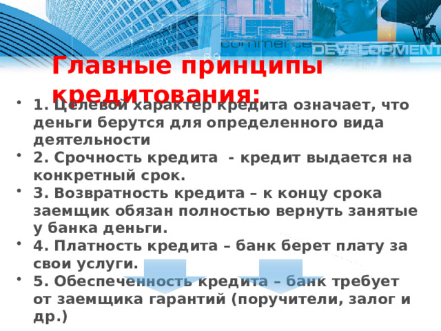 Главные принципы кредитования: 1. Целевой характер кредита означает, что деньги берутся для определенного вида деятельности 2. Срочность кредита - кредит выдается на конкретный срок. 3. Возвратность кредита – к концу срока заемщик обязан полностью вернуть занятые у банка деньги. 4. Платность кредита – банк берет плату за свои услуги. 5. Обеспеченность кредита – банк требует от заемщика гарантий (поручители, залог и др.)  Проценты   Простые проценты Сложные проценты 