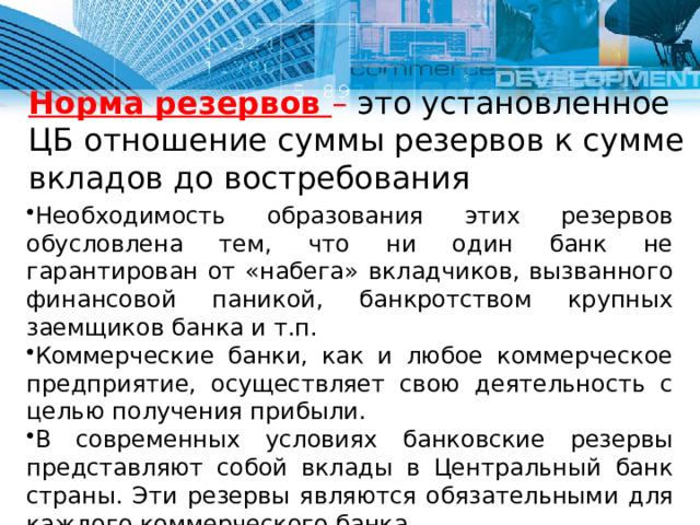 Норма резервов – это установленное ЦБ отношение суммы резервов к сумме вкладов до востребования Необходимость образования этих резервов обусловлена тем, что ни один банк не гарантирован от «набега» вкладчиков, вызванного финансовой паникой, банкротством крупных заемщиков банка и т.п. Коммерческие банки, как и любое коммерческое предприятие, осуществляет свою деятельность с целью получения прибыли. В современных условиях банковские резервы представляют собой вклады в Центральный банк страны. Эти резервы являются обязательными для каждого коммерческого банка. Обязательные и избыточные резервы в совокупности образуют фактические резервы банков. 