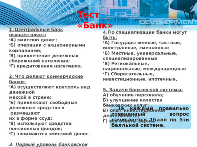 Тест «Банк» 1. Центральный банк осуществляет: А) эмиссию денег; Б) операции с акционерными компаниями; В) привлечение денежных сбережений населения; Г) кредитование населения.  2. Что делают коммерческие банки: А) осуществляют контроль над денежной массой в стране; Б) привлекают свободные денежные средства и  размещают их в форме ссуд; В) используют средства пенсионных фондов; Г) занимаются эмиссией денег.  3. Первый уровень банковской системы А) Депозитные банки Б) Фондовые банки В) Федеральные банки Г) Акционерные банки Д) Коммерческие банки Е) Центральный Банк 4.По специализации банки могут быть: А) Государственные, частные, иностранные, смешанные Б) Местные, универсальные, специализированные В) Региональные, национальные, международные Г) Сберегательные, инвестиционные, ипотечные,  5. Задачи банковской системы: А) обучение персонала; Б) улучшение качества банковских услуг; В) опыт инвестиционной деятельности; Г) все ответы верны.  За каждый правильно отвеченный вопрос начисляется 1балл по 5ти балльной системе. 