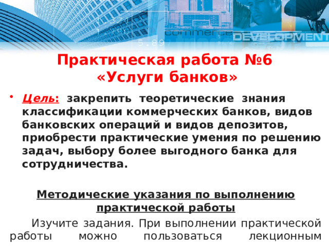 Практическая работа №6  «Услуги банков» Цель :  закрепить теоретические знания классификации коммерческих банков, видов банковских операций и видов депозитов, приобрести практические умения по решению задач, выбору более выгодного банка для сотрудничества.  Методические указания по выполнению практической работы  Изучите задания. При выполнении практической работы можно пользоваться лекционным материалом, а недостающие данные взять произвольно из учебника, интернет-ресурсов.  Работа выполняется на двойном листке. 