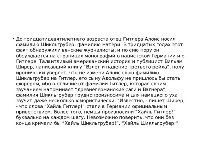 До тридцатидевятилетнего возраста отец Гитлера Алоис носил фамилию Шикльгрубер, фамилию матери. В тридцатых годах этот факт обнаружили венские журналисты, и по сию пору он обсуждается на страницах монографий о нацистской Германии и о Гитлере. Талантливый американский историк и публицист Вильям Ширер, написавший книгу “Взлет и падение третьего рейха”, полу иронически уверяет, что не измени Алоис свою фамилию Шикльгрубер на Гитлер, его сыну Адольфу не пришлось бы стать фюрером, ибо в отличие от фамилии Гитлер, которая своим звучанием напоминает “древнегерманские саги и Вагнера”, фамилия Шикльгрубер труднопроизносима и для немецкого уха звучит даже несколько юмористически. “Известно, - пишет Ширер, - что слова “Хайль Гитлер!” стали в Германии официальным приветствием. Более того, немцы произносили “Хайль Гитлер!” буквально на каждом шагу. Невозможно поверить, что они без конца кричали бы “Хайль Шикльгрубер!”, “Хайль Шикльгрубер!” 