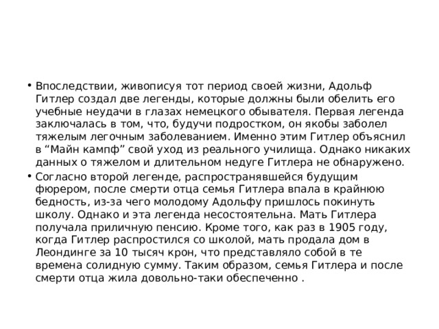 Впоследствии, живописуя тот период своей жизни, Адольф Гитлер создал две легенды, которые должны были обелить его учебные неудачи в глазах немецкого обывателя. Первая легенда заключалась в том, что, будучи подростком, он якобы заболел тяжелым легочным заболеванием. Именно этим Гитлер объяснил в “Майн кампф” свой уход из реального училища. Однако никаких данных о тяжелом и длительном недуге Гитлера не обнаружено. Согласно второй легенде, распространявшейся будущим фюрером, после смерти отца семья Гитлера впала в крайнюю бедность, из-за чего молодому Адольфу пришлось покинуть школу. Однако и эта легенда несостоятельна. Мать Гитлера получала приличную пенсию. Кроме того, как раз в 1905 году, когда Гитлер распростился со школой, мать продала дом в Леондинге за 10 тысяч крон, что представляло собой в те времена солидную сумму. Таким образом, семья Гитлера и после смерти отца жила довольно-таки обеспеченно . 