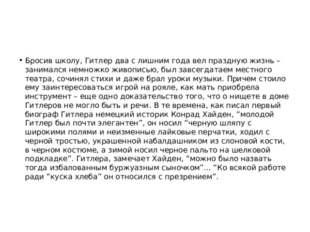 Бросив школу, Гитлер два с лишним года вел праздную жизнь – занимался немножко живописью, был зав­сегдатаем местного театра, сочинял стихи и даже брал уроки музыки. Причем стоило ему заинтересоваться игрой на рояле, как мать приобрела инструмент – еще одно доказательство того, что о нищете в доме Гитлеров не могло быть и речи. В те времена, как писал первый биограф Гитлера немецкий историк Конрад Хайден, “молодой Гитлер был почти элегантен”, он носил “черную шляпу с широкими полями и неизменные лайковые перчатки, ходил с черной тростью, украшенной набалдашником из слоновой кости, в черном костюме, а зимой носил черное пальто на шелковой подкладке”. Гитлера, замечает Хайден, “можно было назвать тогда избалованным буржуазным сыночком”... “Ко всякой работе ради “куска хлеба” он относился с презрением”. 