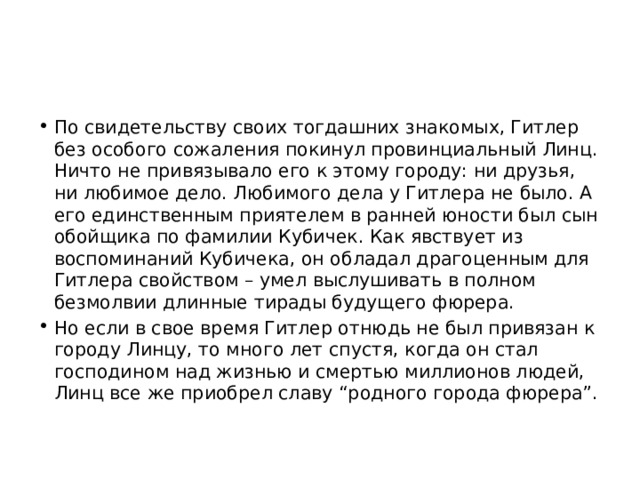 По свидетельству своих тогдашних знакомых, Гитлер без особого сожаления покинул провинциальный Линц. Ничто не привязывало его к этому городу: ни друзья, ни любимое дело. Любимого дела у Гитлера не было. А его единственным приятелем в ранней юности был сын обойщика по фамилии Кубичек. Как явствует из воспоминаний Кубичека, он обладал драгоценным для Гитлера свойством – умел выслушивать в полном безмолвии длинные тирады будущего фюрера. Но если в свое время Гитлер отнюдь не был привязан к городу Линцу, то много лет спустя, когда он стал господином над жизнью и смертью миллионов людей, Линц все же приобрел славу “родного города фюрера”. 