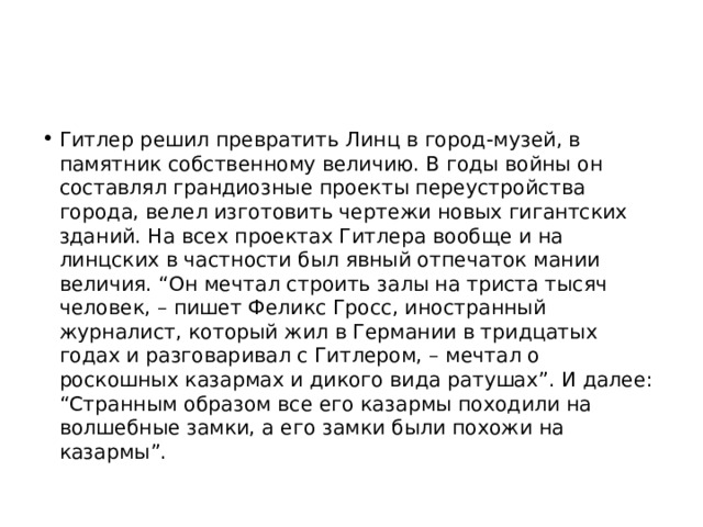 Гитлер решил превратить Линц в город-музей, в памятник собственному величию. В годы войны он составлял грандиозные проекты переустройства города, велел изготовить чертежи новых гигантских зданий. На всех проектах Гитлера вообще и на линцских в частности был явный отпечаток мании величия. “Он мечтал строить залы на триста тысяч человек, – пишет Феликс Гросс, иностранный журналист, который жил в Германии в тридцатых годах и разговаривал с Гитлером, – мечтал о роскошных казармах и дикого вида ратушах”. И далее: “Странным образом все его казармы походили на волшебные замки, а его замки были похожи на казармы”. 