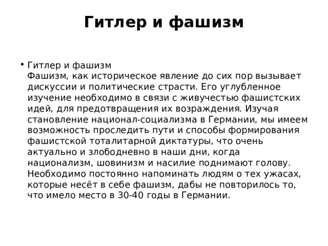 Гитлер и фашизм   Гитлер и фашизм   Фашизм, как историческое явление до сих пор вызывает дискуссии и политические страсти. Его углубленное изучение необходимо в связи с живучестью фашистских идей, для предотвращения их возраждения. Изучая становление национал-социализма в Германии, мы имеем возможность проследить пути и способы формирования фашистской тоталитарной диктатуры, что очень актуально и злободневно в наши дни, когда национализм, шовинизм и насилие поднимают голову.   Необходимо постоянно напоминать людям о тех ужасах, которые несёт в себе фашизм, дабы не повторилось то, что имело место в 30-40 годы в Германии.  