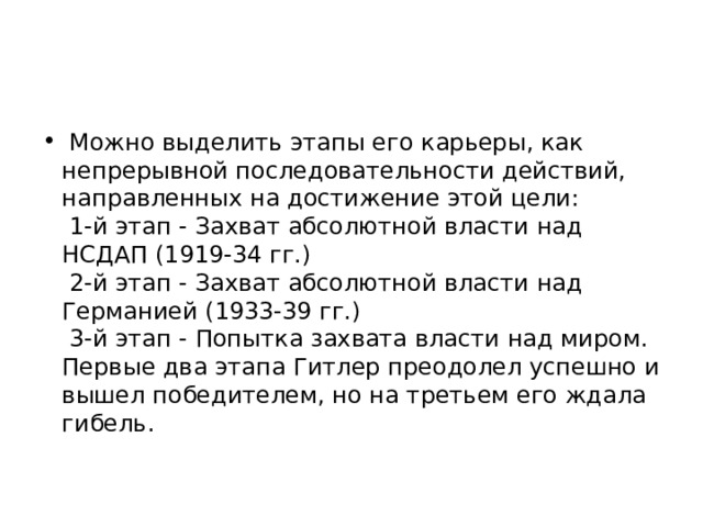   Можно выделить этапы его карьеры, как непрерывной последовательности действий, направленных на достижение этой цели:    1-й этап - Захват абсолютной власти над НСДАП (1919-34 гг.)    2-й этап - Захват абсолютной власти над Германией (1933-39 гг.)    3-й этап - Попытка захвата власти над миром.   Первые два этапа Гитлер преодолел успешно и вышел победителем, но на третьем его ждала гибель.  