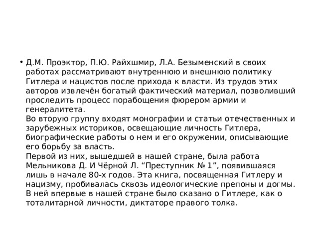 Д.М. Проэктор, П.Ю. Райхшмир, Л.А. Безыменский в своих работах рассматривают внутреннюю и внешнюю политику Гитлера и нацистов после прихода к власти. Из трудов этих авторов извлечён богатый фактический материал, позволивший проследить процесс порабощения фюрером армии и генералитета.   Во вторую группу входят монографии и статьи отечественных и зарубежных историков, освещающие личность Гитлера, биографические работы о нем и его окружении, описывающие его борьбу за власть.   Первой из них, вышедшей в нашей стране, была работа Мельникова Д. И Чёрной Л. “Преступник № 1”, появившаяся лишь в начале 80-х годов. Эта книга, посвященная Гитлеру и нацизму, пробивалась сквозь идеологические препоны и догмы. В ней впервые в нашей стране было сказано о Гитлере, как о тоталитарной личности, диктаторе правого толка.  