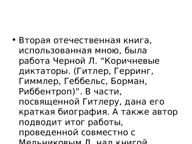 Вторая отечественная книга, использованная мною, была работа Черной Л. “Коричневые диктаторы. (Гитлер, Герринг, Гиммлер, Геббельс, Борман, Риббентроп)”. В части, посвященной Гитлеру, дана его краткая биография. А также автор подводит итог работы, проведенной совместно с Мельниковым Д. над книгой “Преступник № 1”.  