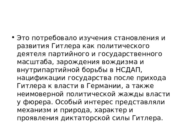 Это потребовало изучения становления и развития Гитлера как политического деятеля партийного и государственного масштаба, зарождения вождизма и внутрипартийной борьбы в НСДАП, нацификации государства после прихода Гитлера к власти в Германии, а также неимоверной политической жажды власти у фюрера. Особый интерес представляли механизм и природа, характер и проявления диктаторской силы Гитлера.  