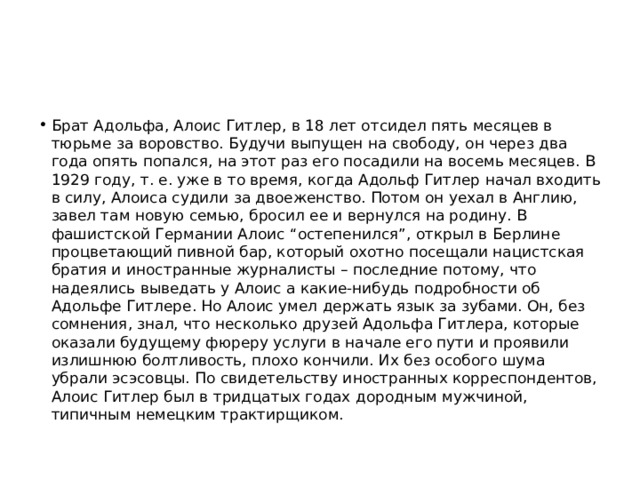 Брат Адольфа, Алоис Гитлер, в 18 лет отсидел пять месяцев в тюрьме за воровство. Будучи выпущен на свободу, он через два года опять попался, на этот раз его посадили на восемь месяцев. В 1929 году, т. е. уже в то время, когда Адольф Гитлер начал входить в силу, Алоиса судили за двоеженство. Потом он уехал в Англию, завел там новую семью, бросил ее и вернулся на родину. В фашистской Германии Алоис “остепенился”, открыл в Берлине процветающий пивной бар, который охотно посещали нацистская братия и иностранные журналисты – последние потому, что надеялись выведать у Алоис а какие-нибудь подробности об Адольфе Гитлере. Но Алоис умел держать язык за зубами. Он, без сомнения, знал, что несколько друзей Адольфа Гитлера, которые оказали будущему фюреру услуги в начале его пути и проявили излишнюю болтливость, плохо кончили. Их без особого шума убрали эсэсовцы. По свидетельству иностранных корреспондентов, Алоис Гитлер был в тридцатых годах дородным мужчиной, типичным немецким трактирщиком. 