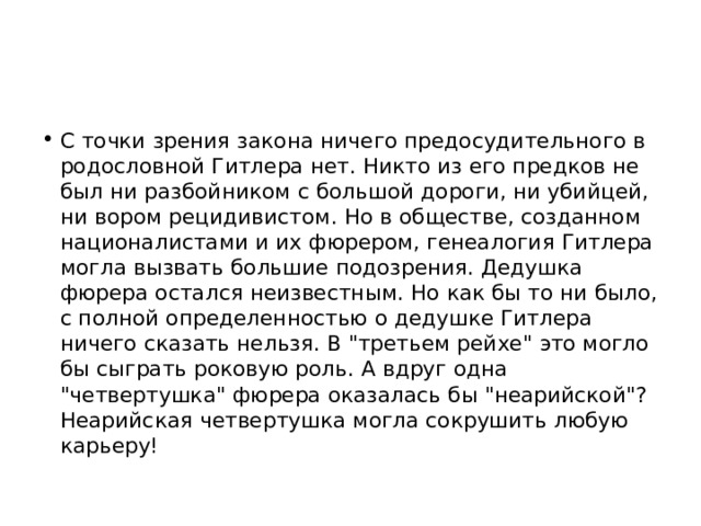 С точки зрения закона ничего предосудительного в родословной Гитлера нет. Никто из его предков не был ни разбойником с большой дороги, ни убийцей, ни вором рецидивистом. Но в обществе, созданном националистами и их фюрером, генеалогия Гитлера могла вызвать большие подозрения. Дедушка фюрера остался неизвестным. Но как бы то ни было, с полной определенностью о дедушке Гитлера ничего сказать нельзя. В 