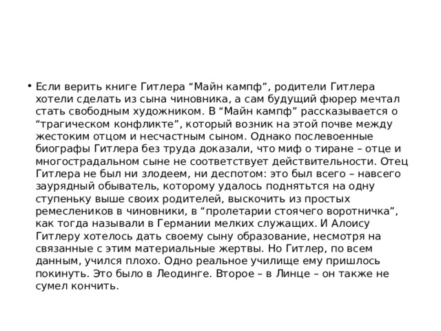 Если верить книге Гитлера “Майн кампф”, родители Гитлера хотели сделать из сына чиновника, а сам будущий фюрер мечтал стать свободным художником. В “Майн кампф” рассказывается о “трагическом конфликте”, который возник на этой почве между жесто­ким отцом и несчастным сыном. Однако послевоенные биографы Гитлера без труда доказали, что миф о тиране – отце и многострадальном сыне не соответствует действительности. Отец Гитлера не был ни злодеем, ни деспотом: это был всего – навсего заурядный обыватель, которому удалось поднятьтся на одну ступеньку выше своих родителей, выскочить из простых ремеслеников в чиновники, в “пролетарии стоячего воротничка”, как тогда называли в Германии мелких служащих. И Алоису Гитлеру хотелось дать своему сыну образование, несмотря на связанные с этим материальные жертвы. Но Гитлер, по всем данным, учился плохо. Одно реальное училище ему пришлось покинуть. Это было в Леодинге. Второе – в Линце – он также не сумел кончить. 