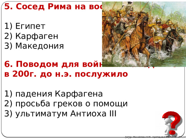 5. Сосед Рима на востоке: 1) Египет 2) Карфаген 3) Македония 6. Поводом для войны с Македонией в 200г. до н.э. послужило 1) падения Карфагена 2) просьба греков о помощи 3) ультиматум Антиоха III Автор: Михайлова Н.М.- преподаватель МАОУ «Лицей № 21» 