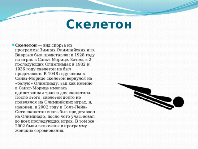 Скелетон Скелетон — вид спорта из программы Зимних Олимпийских игр. Впервые был представлен в 1928 году на играх в Санкт-Морице. Затем, в 2 последующих Олимпиадах в 1932 и 1936 году скелетон не был представлен. В 1948 году снова в Санкт-Морице скелетон вернулся на «белую» Олимпиаду, так как именно в Санкт-Морице имелась единственная трасса для скелетона. После этого, скелетон долго не появлялся на Олимпийских играх, и, наконец, в 2002 году в Солт-Лейк-Сити скелетон вновь был представлен на Олимпиаде, после чего участвовал во всех последующих играх. В том же 2002 были включены в программу женские соревнования. 