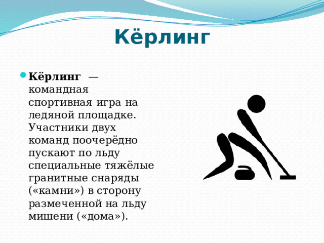 Кёрлинг Кёрлинг  — командная спортивная игра на ледяной площадке. Участники двух команд поочерёдно пускают по льду специальные тяжёлые гранитные снаряды («камни») в сторону размеченной на льду мишени («дома»). 