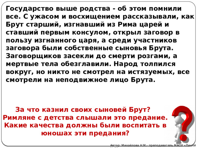 Государство выше родства - об этом помнили все. С ужасом и восхищением рассказывали, как Брут старший, изгнавший из Рима царей и ставший первым консулом, открыл заговор в пользу изгнанного царя, а среди участников заговора были собственные сыновья Брута. Заговорщиков засекли до смерти розгами, а мертвые тела обезглавили. Народ толпился вокруг, но никто не смотрел на истязуемых, все смотрели на неподвижное лицо Брута.       За что казнил своих сыновей Брут?  Римляне с детства слышали это предание. Какие качества должны были воспитать в юношах эти предания? Автор: Михайлова Н.М.- преподаватель МАОУ «Лицей № 21» 