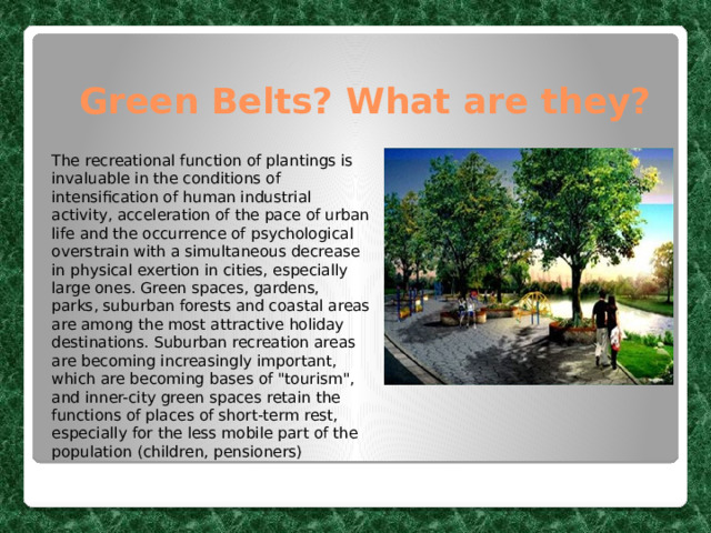 Green Belts? What are they? The recreational function of plantings is invaluable in the conditions of intensification of human industrial activity, acceleration of the pace of urban life and the occurrence of psychological overstrain with a simultaneous decrease in physical exertion in cities, especially large ones. Green spaces, gardens, parks, suburban forests and coastal areas are among the most attractive holiday destinations. Suburban recreation areas are becoming increasingly important, which are becoming bases of 