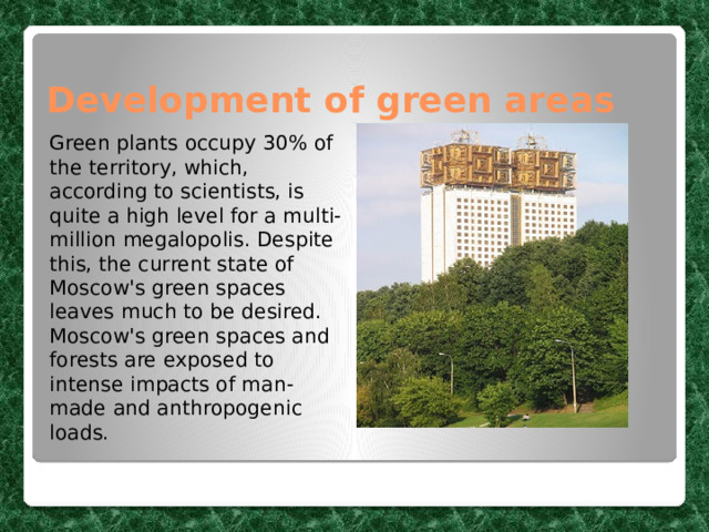 Development of green areas Green plants occupy 30% of the territory, which, according to scientists, is quite a high level for a multi-million megalopolis. Despite this, the current state of Moscow's green spaces leaves much to be desired. Moscow's green spaces and forests are exposed to intense impacts of man-made and anthropogenic loads. 