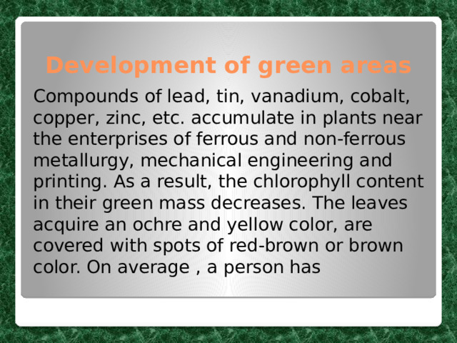 Development of green areas Compounds of lead, tin, vanadium, cobalt, copper, zinc, etc. accumulate in plants near the enterprises of ferrous and non-ferrous metallurgy, mechanical engineering and printing. As a result, the chlorophyll content in their green mass decreases. The leaves acquire an ochre and yellow color, are covered with spots of red-brown or brown color. On average , a person has 